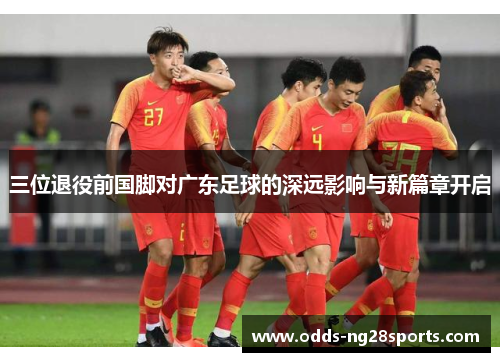 三位退役前国脚对广东足球的深远影响与新篇章开启