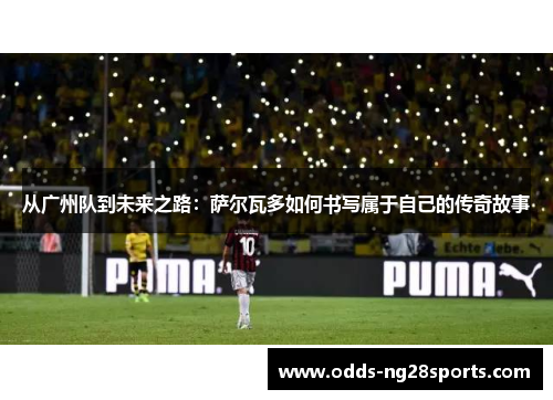 从广州队到未来之路：萨尔瓦多如何书写属于自己的传奇故事